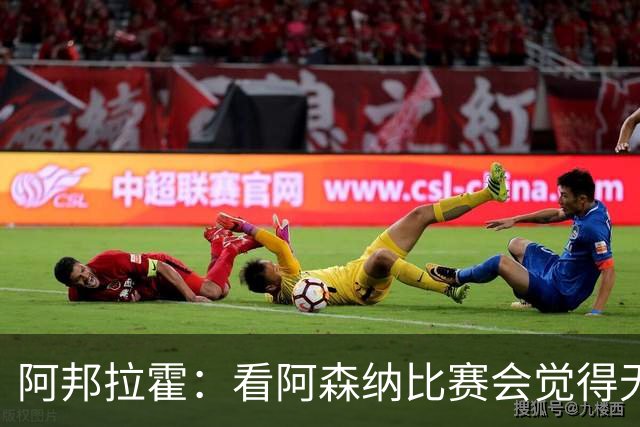 阿邦拉霍：看阿森纳比赛会觉得无聊，这不是好看的足球